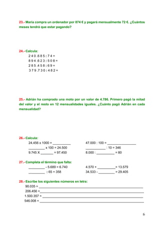 6
23.- María compra un ordenador por 874 € y pagará mensualmente 72 €. ¿Cuántos
meses tendrá que estar pagando?
24.- Calcula:
2 4 0 .6 8 5 : 7 4 =
8 9 4 .6 2 3 : 5 0 8 =
2 8 5 .4 5 8 : 6 9 =
3 7 9 .7 3 0 : 4 8 2 =
25.- Adrián ha comprado una moto por un valor de 4.786. Primero pagó la mitad
del valor y el resto en 12 mensualidades iguales. ¿Cuánto pagó Adrián en cada
mensualidad?
26.- Calcula:
24.456 x 1000 = __________ 47.000 : 100 = ________________
_________ x 100 = 24.500 ___________ : 10 = 346
9.745 X _______ = 97.450 8.000 : __________ = 80
27.- Completa el término que falta:
_________ - 5.689 = 6.740 4.570 + __________= 13.579
_________ : 65 = 358 34.533 - _________ = 29.405
28.- Escribe los siguientes números en letra:
90.035 = __________________________________________________________
206.456 =__________________________________________________________
1.500.357 = ________________________________________________________
546.008 = __________________________________________________________
 