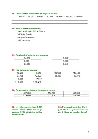 7
29.- Ordena estas cantidades de mayor a menor:
123.456 – 24.000 – 89.765 – 87.465 – 94.500 – 150.000 - 90.980
_____________________________________________________________________
_____________________________________________________________________
30.- Realiza estas operaciones:
3.687 + 47.895 + 657 + 7.098 =
35.705 – 6.869 =
39.505.934 x 805 =
356.793 : 49 =
31.- Escribe el nº anterior y el siguiente:
_________ 34.000 _________ _________ 9.899__________
_________ 6.900___________ _________ 5.100__________
__________39.856__________ _________ 9.999__________
32.- Haz estas operaciones:
13.260 8.942 192.500 742.500
37.405 12.520 - 86.320 - 89.270
8.360 37.840
+ 5.786 + 90.216
33.- Ordena estos números de menor a mayor:
487.500 593.800 586.300
619.090 322.110 612.800
______________________________________________________________________
______________________________________________________________________
34.- Un coleccionista tiene 6.055 35.- En un recipiente hay 850 l
sellos. Vende 2.500 sellos y y en otro 475. ¿Cuántas vasijas
compra 1.230. ¿Cuántos sellos de 5 litros se pueden llenar?
tiene ahora?
 