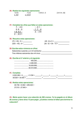 8
36.- Realiza las siguientes operaciones:
5 3 6 7 2 0 1.6 9 2 : 3 2.4 4 4 : 52
x 4 8 x 5 4 0
37.- Completa las cifras que faltan en estas operaciones:
7. 4 0 . 5 1
5. 6 5 - 1. 7 4
+ 8. 9 2 2. 2 8
2 . 8 0 1
38.- Resuelve estas operaciones:
(70 + 20) : 6 = __________ (48 : 6) x 5 = _________________
(525 – 45) : 8 = __________ (36 : 9) + 36 – 12 = ____________
39- Escribe estos números en cifras:
Setecientos cuarenta y un mil veintiocho: _________________________________
Tres millones seiscientos dos mil cinco: ___________________________________
40.- Escribe el nº anterior y el siguiente:
................................. 400.200....................................
................................. 2.486.000.....................................
............................... 16.059.999.....................................
............................... 20.510.990.....................................
41.- Completa:
4.520.389 = 4 _____ + 5 CM + _______+ _______+ _______+_______+________
39.028 = 30.000 + _________________ + ______________ + ________________
42.- Realiza estas operaciones:
48.736 + 6.582 + 289.426 =
37.015 - 27.945 =
43.- Marta quiere hacer una colección de 208 cromos. Ya ha pegado en el álbum
56 cromos y tiene otros 13 para pegar. ¿Cuántos cromos le faltan para terminar la
colección?
 