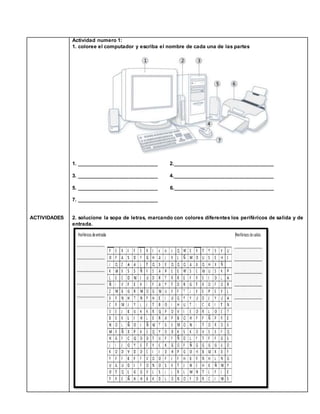 ACTIVIDADES
Actividad numero 1:
1. coloree el computador y escriba el nombre de cada una de las partes
1. ____________________________ 2.___________________________________
3. ____________________________ 4.___________________________________
5. ____________________________ 6.___________________________________
7. ____________________________
2. solucione la sopa de letras, marcando con colores diferentes los periféricos de salida y de
entrada.
 
