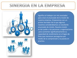 Significa al trabajar con mis asociados
para crear el anunciado de la misión de
nuestra empresa. Empezamos con un
primer borrador de lo que algunos
nosotros considerábamos un excelente
anunciado de misión. Nuestra misión
es dar poder a las personas y organizaciones
 para aumentar significativamente su
capacidad de rendimiento en el logro de
fines que merezcan perseguirse por
medio de la comprensión y la puesta en
practica.
 