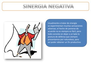 Usualmente a tratar de sinergia
se experimentan muchas sensaciones
adversas, el hecho de ponerse de
acuerdo no es siempre es fácil, pero
todo consiste en dejar a un lado la
postura de defensa que siempre
presentamos por naturaleza, para
así poder obtener un fin productivo.
 