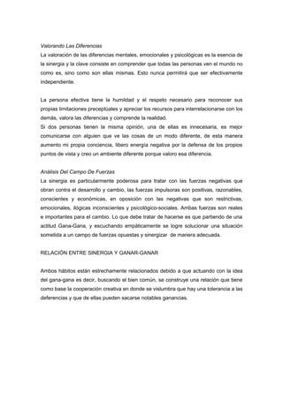 Valorando Las Diferencias
La valoración de las diferencias mentales, emocionales y psicológicas es la esencia de
la sinergia y la clave consiste en comprender que todas las personas ven el mundo no
como es, sino como son ellas mismas. Esto nunca permitirá que ser efectivamente
independiente.


La persona efectiva tiene la humildad y el respeto necesario para reconocer sus
propias limitaciones preceptúales y apreciar los recursos para interrelacionarse con los
demás, valora las diferencias y comprende la realidad.
Si dos personas tienen la misma opinión, una de ellas es innecesaria, es mejor
comunicarse con alguien que ve las cosas de un modo diferente, de esta manera
aumento mi propia conciencia, libero energía negativa por la defensa de los propios
puntos de vista y creo un ambiente diferente porque valoro esa diferencia.


Análisis Del Campo De Fuerzas
La sinergia es particularmente poderosa para tratar con las fuerzas negativas que
obran contra el desarrollo y cambio, las fuerzas impulsoras son positivas, razonables,
conscientes y económicas, en oposición con las negativas que son restrictivas,
emocionales, ilógicas inconscientes y psicológico-sociales. Ambas fuerzas son reales
e importantes para el cambio. Lo que debe tratar de hacerse es que partiendo de una
actitud Gana-Gana, y escuchando empáticamente se logre solucionar una situación
sometida a un campo de fuerzas opuestas y sinergizar de manera adecuada.


RELACIÓN ENTRE SINERGIA Y GANAR-GANAR


Ambos hábitos están estrechamente relacionados debido a que actuando con la idea
del gana-gana es decir, buscando el bien común, se construye una relación que tiene
como base la cooperación creativa en donde se vislumbra que hay una tolerancia a las
deferencias y que de ellas pueden sacarse notables ganancias.
 