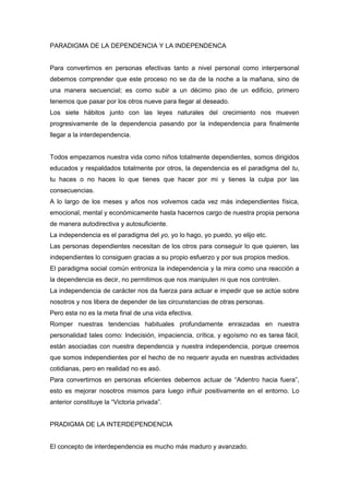 PARADIGMA DE LA DEPENDENCIA Y LA INDEPENDENCA


Para convertirnos en personas efectivas tanto a nivel personal como interpersonal
debemos comprender que este proceso no se da de la noche a la mañana, sino de
una manera secuencial; es como subir a un décimo piso de un edificio, primero
tenemos que pasar por los otros nueve para llegar al deseado.
Los siete hábitos junto con las leyes naturales del crecimiento nos mueven
progresivamente de la dependencia pasando por la independencia para finalmente
llegar a la interdependencia.


Todos empezamos nuestra vida como niños totalmente dependientes, somos dirigidos
educados y respaldados totalmente por otros, la dependencia es el paradigma del tu,
tu haces o no haces lo que tienes que hacer por mi y tienes la culpa por las
consecuencias.
A lo largo de los meses y años nos volvemos cada vez más independientes física,
emocional, mental y económicamente hasta hacernos cargo de nuestra propia persona
de manera autodirectiva y autosuficiente.
La independencia es el paradigma del yo, yo lo hago, yo puedo, yo elijo etc.
Las personas dependientes necesitan de los otros para conseguir lo que quieren, las
independientes lo consiguen gracias a su propio esfuerzo y por sus propios medios.
El paradigma social común entroniza la independencia y la mira como una reacción a
la dependencia es decir, no permitimos que nos manipulen ni que nos controlen.
La independencia de carácter nos da fuerza para actuar e impedir que se actúe sobre
nosotros y nos libera de depender de las circunstancias de otras personas.
Pero esta no es la meta final de una vida efectiva.
Romper nuestras tendencias habituales profundamente enraizadas en nuestra
personalidad tales como: Indecisión, impaciencia, crítica, y egoísmo no es tarea fácil,
están asociadas con nuestra dependencia y nuestra independencia, porque creemos
que somos independientes por el hecho de no requerir ayuda en nuestras actividades
cotidianas, pero en realidad no es asó.
Para convertirnos en personas eficientes debemos actuar de “Adentro hacia fuera”,
esto es mejorar nosotros mismos para luego influir positivamente en el entorno. Lo
anterior constituye la “Victoria privada”.


PRADIGMA DE LA INTERDEPENDENCIA


El concepto de interdependencia es mucho más maduro y avanzado.
 