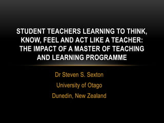 Dr Steven S. Sexton
University of Otago
Dunedin, New Zealand
STUDENT TEACHERS LEARNING TO THINK,
KNOW, FEEL AND ACT LIKE A TEACHER:
THE IMPACT OF A MASTER OF TEACHING
AND LEARNING PROGRAMME
 