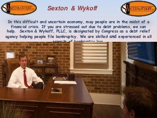 Sexton & Wykoff
In this difficult and uncertain economy, may people are in the midst of a
financial crisis. If you are stressed out due to debt problems, we can
help. Sexton & Wykoff, PLLC, is designated by Congress as a debt relief
agency helping people file bankruptcy. We are skilled and experienced in all
aspects of bankruptcy law.
 
