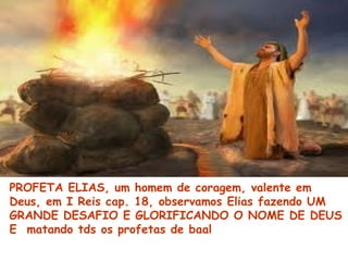 PROFETA ELIAS, um homem de coragem, valente em
Deus, em I Reis cap. 18, observamos Elias fazendo UM
GRANDE DESAFIO E GLORIFICANDO O NOME DE DEUS
E matando tds os profetas de baal
 