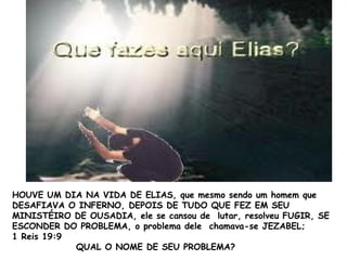 HOUVE UM DIA NA VIDA DE ELIAS, que mesmo sendo um homem que
DESAFIAVA O INFERNO, DEPOIS DE TUDO QUE FEZ EM SEU
MINISTÉIRO DE OUSADIA, ele se cansou de lutar, resolveu FUGIR, SE
ESCONDER DO PROBLEMA, o problema dele chamava-se JEZABEL;
1 Reis 19:9
QUAL O NOME DE SEU PROBLEMA?
 