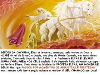 DEPOIS DA CAVARNA, Elias se levantou, ameaçou, pela ordem de Deus a
ACABE (o rei de Israel) e depois, em cima do Monte Carmelo, ele mata vários
soldados, Invocando fogo do céus 2 Reis 1 e finalmente ELIAS É LEVADO
NUMA CARRUAGEM AOS CÉUS capítulo 2 de Segundo Reis, deixando sua capa
ao Profeta Eliseu. Como vimos na história do PROFETA ELIAS, UM HOMEM DE
DEUS! Mas, que PASSOU POR MOMENTOS DE ANGÚSTIAS E TRISTEZAS
mas, venceu tudo isso e seguiu adiante a realizar O SEU CHAMADO por Deus!
 