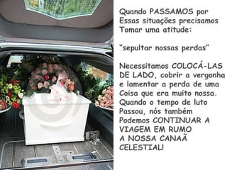 Quando PASSAMOS por
Essas situações precisamos
Tomar uma atitude:
“sepultar nossas perdas”
Necessitamos COLOCÁ-LAS
DE LADO, cobrir a vergonha
e lamentar a perda de uma
Coisa que era muito nossa.
Quando o tempo de luto
Passou, nós também
Podemos CONTINUAR A
VIAGEM EM RUMO
A NOSSA CANAÃ
CELESTIAL!
 