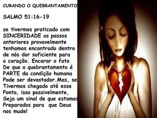 CURANDO O QUEBRANTAMENTO
SALMO 51:16-19
se tivermos praticado com
SINCERIDADE os passos
anteriores provavelmente
tenhamos encontrado dentro
de nós dor suficiente para
o coração. Encarar o fato
De que o quebrantamento é
PARTE da condição humana
Pode ser devastador.Mas, se
Tivermos chegado até esse
Ponto, isso possivelmente,
Seja um sinal de que estamos
Preparados para que Deus
nos mude!
 