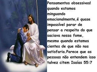 Pensamentos obsessivos!
quando estamos
minguando
emocionalmente,é quase
impossível parar de
pensar a respeito do que
saciava nossa fome,
mesmo quando estamos
cientes de que não nos
satisfaria.Parece que as
pessoas não entendem isso
talvez citem Isaías 55:7
 