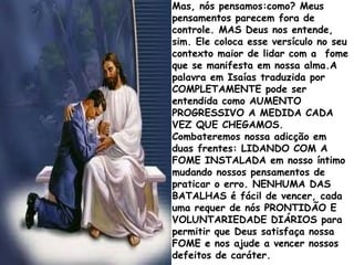 Mas, nós pensamos:como? Meus
pensamentos parecem fora de
controle. MAS Deus nos entende,
sim. Ele coloca esse versículo no seu
contexto maior de lidar com a fome
que se manifesta em nossa alma.A
palavra em Isaías traduzida por
COMPLETAMENTE pode ser
entendida como AUMENTO
PROGRESSIVO A MEDIDA CADA
VEZ QUE CHEGAMOS.
Combateremos nossa adicção em
duas frentes: LIDANDO COM A
FOME INSTALADA em nosso íntimo
mudando nossos pensamentos de
praticar o erro. NENHUMA DAS
BATALHAS é fácil de vencer, cada
uma requer de nós PRONTIDÃO E
VOLUNTARIEDADE DIÁRIOS para
permitir que Deus satisfaça nossa
FOME e nos ajude a vencer nossos
defeitos de caráter.
 