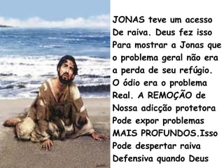 JONAS teve um acesso
De raiva. Deus fez isso
Para mostrar a Jonas que
o problema geral não era
a perda de seu refúgio.
O ódio era o problema
Real. A REMOÇÃO de
Nossa adicção protetora
Pode expor problemas
MAIS PROFUNDOS.Isso
Pode despertar raiva
Defensiva quando Deus
 