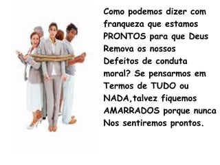 Como podemos dizer com
franqueza que estamos
PRONTOS para que Deus
Remova os nossos
Defeitos de conduta
moral? Se pensarmos em
Termos de TUDO ou
NADA,talvez fiquemos
AMARRADOS porque nunca
Nos sentiremos prontos.
 