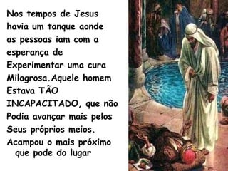 Nos tempos de Jesus
havia um tanque aonde
as pessoas iam com a
esperança de
Experimentar uma cura
Milagrosa.Aquele homem
Estava TÃO
INCAPACITADO, que não
Podia avançar mais pelos
Seus próprios meios.
Acampou o mais próximo
que pode do lugar
 