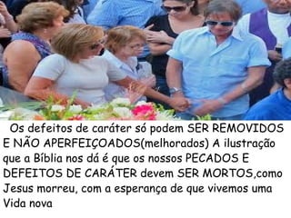 Os defeitos de caráter só podem SER REMOVIDOS
E NÃO APERFEIÇOADOS(melhorados) A ilustração
que a Bíblia nos dá é que os nossos PECADOS E
DEFEITOS DE CARÁTER devem SER MORTOS,como
Jesus morreu, com a esperança de que vivemos uma
Vida nova
 