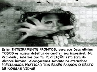 Estar INTEIRAMENTE PRONTOS, para que Deus elimine
TODOS os nossos defeitos de caráter soa impossível. Na
Realidade, sabemos que tal PERFEIÇÃO está fora do
Alcance humano. Alcançaremos somente na eternidade.
PRECISAMOS PRATICAR TDS ESSES PASSOS O RESTO
DE NOSSAS VIDAS!
 