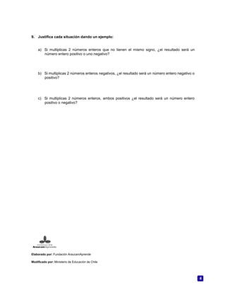 4
9. Justifica cada situación dando un ejemplo:
a) Si multiplicas 2 números enteros que no tienen el mismo signo, ¿el resultado será un
número entero positivo o uno negativo?
b) Si multiplicas 2 números enteros negativos, ¿el resultado será un número entero negativo o
positivo?
c) Si multiplicas 2 números enteros, ambos positivos ¿el resultado será un número entero
positivo o negativo?
Elaborado por: Fundación AraucaníAprende
Modificado por: Ministerio de Educación de Chile
 