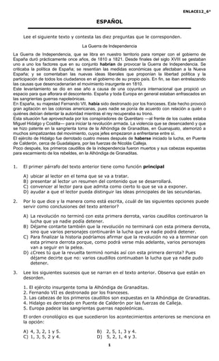 ENLACE12_6°

                                           ESPAÑOL

     Lee el siguiente texto y contesta las diez preguntas que le corresponden.

                                   La Guerra de Independencia
La Guerra de Independencia, que se libra en nuestro territorio para romper con el gobierno de
España duró prácticamente once años, de 1810 a 1821. Desde finales del siglo XVIII se gestaban
uno a uno los factores que en su conjunto habrían de provocar la Guerra de Independencia. Se
criticaba la política de España; se resentían las medidas económicas que afectaban a la Nueva
España; y se comentaban las nuevas ideas liberales que proponían la libertad política y la
participación de todos los ciudadanos en el gobierno de su propio país. En fin, se iban entrelazando
las causas que desencadenarían el movimiento insurgente en 1810.
Este levantamiento se dio en ese año a causa de una coyuntura internacional que propició un
espacio para que aflorara el descontento. España y toda Europa en general estaban enfrascados en
las sangrientas guerras napoleónicas.
En España, su majestad Fernando VII, había sido destronado por los franceses. Este hecho provocó
gran agitación en las colonias americanas, pues nadie se ponía de acuerdo con relación a quién o
quiénes debían detentar la autoridad mientras el rey recuperaba su trono.
Esta situación fue aprovechada por los conspiradores de Querétaro ―al frente de los cuales estaba
Miguel Hidalgo y Costilla― para iniciar la revolución armada. La violencia que se desencadenó y que
se hizo patente en la sangrienta toma de la Alhóndiga de Granaditas, en Guanajuato, atemorizó a
muchos simpatizantes del movimiento, cuyos jefes empezaron a enfrentarse entre sí.
El ejército de Hidalgo fue derrotado cuatro meses después de haberse iniciado la lucha, en Puente
de Calderón, cerca de Guadalajara, por las fuerzas de Nicolás Calleja.
Poco después, los primeros caudillos de la independencia fueron muertos y sus cabezas expuestas
para escarmiento de los rebeldes, en la Alhóndiga de Granaditas.


1.   El primer párrafo del texto anterior tiene como función principal

     A)   ubicar al lector en el tema que se va a tratar.
     B)   presentar al lector un resumen del contenido que se desarrollará.
     C)   convencer al lector para que admita como cierto lo que se va a exponer.
     D)   ayudar a que el lector pueda distinguir las ideas principales de las secundarias.

2.   Por lo que dice y la manera como está escrita, ¿cuál de las siguientes opciones puede
     servir como conclusiones del texto anterior?

     A) La revolución no terminó con esta primera derrota, varios caudillos continuaron la
        lucha que ya nadie podía detener.
     B) Déjame contarte también que la revolución no terminará con esta primera derrota,
        sino que varios personajes continuarán la lucha que ya nadie podrá detener.
     C) Para finalizar la historia podríamos afirmar que la revolución no va a terminar con
        esta primera derrota porque, como podrá verse más adelante, varios personajes
        van a seguir en la pelea.
     D) ¿Crees tú que la revuelta terminó nomás así con esta primera derrota? Pues
        déjame decirte que no: varios caudillos continuaban la lucha que ya nadie pudo
        detener.

3.   Lee los siguientes sucesos que se narran en el texto anterior. Observa que están en
     desorden.

     1.   El ejército insurgente toma la Alhóndiga de Granaditas.
     2.   Fernando VII es destronado por los franceses.
     3.   Las cabezas de los primeros caudillos son expuestas en la Alhóndiga de Granaditas.
     4.   Hidalgo es derrotado en Puente de Calderón por las fuerzas de Calleja.
     5.   Europa padece las sangrientas guerras napoleónicas.
     El orden cronológico es que sucedieron los acontecimientos anteriores se menciona en
     la opción:

     A) 4, 3, 2, 1 y 5.                    B) 2, 5, 1, 3 y 4.
     C) 1, 3, 5, 2 y 4.                    D) 5, 2, 1, 4 y 3.
                                                 1
 