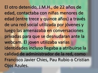 El otro detenido, J.M.H., de 22 años de
edad, contactaba con niñas menores de
edad (entre trece y quince años) a través
de una red social utilizada por jóvenes y
luego las amenazaba en conversaciones
privadas para que se desnudaran ante la
webcam. El joven utilizaba varias
identidades incluso llegaba a atribuirse la
calidad de administrador de la red, como
Francisco Javier Chies, Pau Rubio o Cristian
Ojos Azules.
 