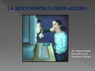 LA SEXTORSIÒN O CIBER-ACOSO
By: Edgar Arnoldo
Guzmán & Luis
Humberto Chávez.
 