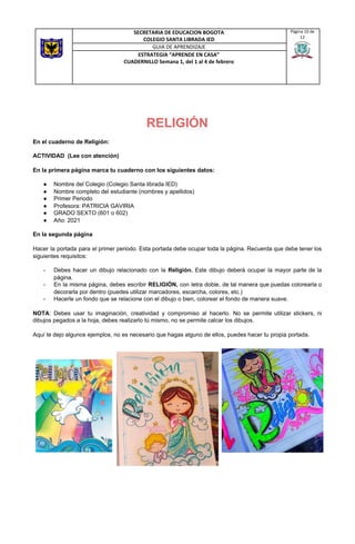 RELIGIÓN
En el cuaderno de Religión:
ACTIVIDAD (Lee con atención)
En la primera página marca tu cuaderno con los siguientes datos:
● Nombre del Colegio (Colegio Santa librada IED)
● Nombre completo del estudiante (nombres y apellidos)
● Primer Periodo
● Profesora: PATRICIA GAVIRIA
● GRADO SEXTO (601 o 602)
● Año: 2021
En la segunda página
Hacer la portada para el primer periodo. Esta portada debe ocupar toda la página. Recuerda que debe tener los
siguientes requisitos:
- Debes hacer un dibujo relacionado con la ​Religión. Este dibujo deberá ocupar la mayor parte de la
página.
- En la misma página, debes escribir ​RELIGIÓN, ​con letra doble, de tal manera que puedas colorearla o
decorarla por dentro (puedes utilizar marcadores, escarcha, colores, etc.)
- Hacerle un fondo que se relacione con el dibujo o bien, colorear el fondo de manera suave.
NOTA​: Debes usar tu imaginación, creatividad y compromiso al hacerlo. No se permite utilizar stickers, ni
dibujos pegados a la hoja, debes realizarlo tú mismo, no se permite calcar los dibujos.
Aquí te dejo algunos ejemplos, no es necesario que hagas alguno de ellos, puedes hacer tu propia portada.
SECRETARIA DE EDUCACION BOGOTA
COLEGIO SANTA LIBRADA IED
Página 10 de
12
GUIA DE APRENDIZAJE
ESTRATEGIA “APRENDE EN CASA”
CUADERNILLO Semana 1, del 1 al 4 de febrero
 