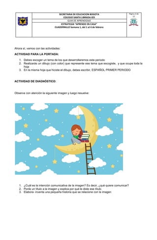 Ahora sí, vamos con las actividades:
ACTIVIDAD PARA LA PORTADA:
1. Debes escoger un tema de los que desarrollaremos este periodo
2. Realizarás un dibujo (con color) que represente ese tema que escogiste, y que ocupe toda la
hoja
3. En la misma hoja que hiciste el dibujo, debes escribir, ESPAÑOL PRIMER PERIODO
ACTIVIDAD DE DIAGNÓSTICO:
Observa con atención la siguiente imagen y luego resuelve:
1. ¿Cuál es la intención comunicativa de la imagen? Es decir, ¿qué quiere comunicar?
2. Ponle un título a la imagen y explica por qué le diste ese título
3. Elabora- inventa una pequeña historia que se relacione con la imagen
SECRETARIA DE EDUCACION BOGOTA
COLEGIO SANTA LIBRADA IED
Página 3 de
12
GUIA DE APRENDIZAJE
ESTRATEGIA “APRENDE EN CASA”
CUADERNILLO Semana 1, del 1 al 4 de febrero
 