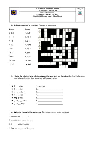 2. Solve the number crossword. ​ Resolver el crucigrama
Across Down
4.​ 2+4 1.​ 4x4
6.​ 6+6 2.​ 10-6
7.​ 8-5 3.​ 2-1
8.​ 3x3 4.​ 12+5
11.​ 9+4 5.​ 10-5
13.​ 7+7 6.​ 6+4
15.​ 6x3 9.​ 20-1
16. ​19-8 10.​ 5x3
17.​ 7-5 14.​ 4x2
3. ​Write the missing letters in the days of the week and put them in order. ​Escribe las letras
que faltan en los días de la semana y colócalas en orden.
★ F _ _ d a y 1._​Monday​___________________
★ S _ _ d a y 2. __________________________
★ _ h _ r _ d a y 3. __________________________
★ T _ _ _ day 4. __________________________
★ M ​o​ ​n​ ​ d a y 5. __________________________
★ _ e d _ _ _ d a y 6. _________________________
★ _ a t _ _ d a y 7. __________________________
4. Write the colors in the sentences. ​ Escribir los colores en las oraciones.
1. Bananas are y _ _ _ _ _.
2. Apples are r _ _ or g _ _ _ _.
3. B _ _ _ + yellow = green.
4. Eggs are w _ _ _ _ or b_ _ _ _.
SECRETARIA DE EDUCACION BOGOTA
COLEGIO SANTA LIBRADA IED
Página 6 de
12
GUIA DE APRENDIZAJE
ESTRATEGIA “APRENDE EN CASA”
CUADERNILLO Semana 1, del 1 al 4 de febrero
 