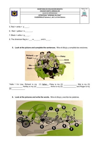 5. Red + white = p _ _ _ .
6. Red + yellow = o _ _ _ _ _.
7. Black + withe = g _ _ _ .
8. The American flag is r _ _, w _ _ _ _ , and b _ _ _ .
5. Look at the picture and complete the sentences. ​ Mira el dibujo y completa las oraciones.
“Hello ! I’m Lisa. Richard is my (1) ​father . Patsy is my (2) _____________. Mat is my (3)
_____________, Ashley is my (4) _____________. Anne is my (5) _____________ and Roger is my
(6) _____________.
6. Look at the pictures and write the words.​ Mira el dibujo y escribe las palabras.
SECRETARIA DE EDUCACION BOGOTA
COLEGIO SANTA LIBRADA IED
Página 7 de
12
GUIA DE APRENDIZAJE
ESTRATEGIA “APRENDE EN CASA”
CUADERNILLO Semana 1, del 1 al 4 de febrero
 