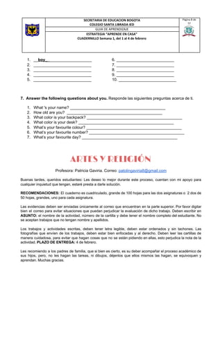 1. __​boy_​_​___________________ 6. __________________________
2. __________________________ 7. __________________________
3. __________________________ 8. __________________________
4. __________________________ 9. __________________________
5. __________________________ 10. __________________________
7. Answer the following questions about you. ​Responde las siguientes preguntas acerca de ti.
1. What 's your name? ___________________________________________
2. How old are you? ___________________________________________
3. What color is your backpack? ___________________________________________
4. What color is your desk? ___________________________________________
5. What’s your favourite colour? ___________________________________________
6. What’s your favourite number? ___________________________________________
7. What’s your favourite day? ___________________________________________
ARTES Y RELIGIÓN
Profesora: Patricia Gaviria. Correo: ​patolingaviria8@gmail.com
Buenas tardes, queridos estudiantes​: ​Les deseo lo mejor durante este proceso, cuentan con mi apoyo para
cualquier inquietud que tengan, estaré presta a darle solución.
RECOMENDACIONES: El cuaderno es cuadriculado, grande de 100 hojas para las dos asignaturas o 2 dos de
50 hojas, grandes, uno para cada asignatura.
Las evidencias deben ser enviadas únicamente al correo que encuentran en la parte superior. Por favor digitar
bien el correo para evitar situaciones que puedan perjudicar la evaluación de dicho trabajo. Deben escribir en
ASUNTO: el nombre de la actividad, número de la cartilla y debe tener el nombre completo del estudiante. No
se aceptan trabajos que no tengan nombre y apellidos.
Los trabajos y actividades escritas, deben tener letra legible, deben estar ordenados y sin tachones. Las
fotografías que envíen de los trabajos, deben estar bien enfocadas y al derecho. Deben leer las cartillas de
manera cuidadosa, para evitar que hagan cosas que no se están pidiendo en ellas, esto perjudica la nota de la
actividad. ​PLAZO DE ENTREGA:​ 4 de febrero.
Les recomiendo a los padres de familia, que si bien es cierto, es su deber acompañar el proceso académico de
sus hijos, pero, no les hagan las tareas, ni dibujos, déjenlos que ellos mismos las hagan, se equivoquen y
aprendan. Muchas gracias.
SECRETARIA DE EDUCACION BOGOTA
COLEGIO SANTA LIBRADA IED
Página 8 de
12
GUIA DE APRENDIZAJE
ESTRATEGIA “APRENDE EN CASA”
CUADERNILLO Semana 1, del 1 al 4 de febrero
 