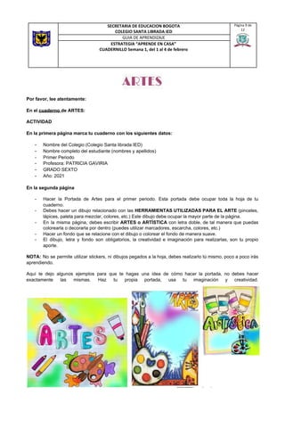 ARTES 
Por favor, lee atentamente:
En el ​cuaderno ​de ARTES:
ACTIVIDAD
En la primera página marca tu cuaderno con los siguientes datos:
- Nombre del Colegio (Colegio Santa librada IED)
- Nombre completo del estudiante (nombres y apellidos)
- Primer Periodo
- Profesora: PATRICIA GAVIRIA
- GRADO SEXTO
- Año: 2021
En la segunda página
- Hacer la Portada de Artes para el primer periodo. Esta portada debe ocupar toda la hoja de tu
cuaderno.
- Debes hacer un dibujo relacionado con las ​HERRAMIENTAS UTILIZADAS PARA EL ARTE (pinceles,
lápices, paleta para mezclar, colores, etc.) Este dibujo debe ocupar la mayor parte de la página.
- En la misma página, debes escribir ​ARTES o ARTÍSTICA con letra doble, de tal manera que puedas
colorearla o decorarla por dentro (puedes utilizar marcadores, escarcha, colores, etc.)
- Hacer un fondo que se relacione con el dibujo o colorear el fondo de manera suave.
- El dibujo, letra y fondo son obligatorios, la creatividad e imaginación para realizarlas, son tu propio
aporte.
NOTA: No se permite utilizar stickers, ni dibujos pegados a la hoja, debes realizarlo tú mismo, poco a poco irás
aprendiendo.
Aquí te dejo algunos ejemplos para que te hagas una idea de cómo hacer la portada, no debes hacer
exactamente las mismas. Haz tu propia portada, usa tu imaginación y creatividad.
SECRETARIA DE EDUCACION BOGOTA
COLEGIO SANTA LIBRADA IED
Página 9 de
12
GUIA DE APRENDIZAJE
ESTRATEGIA “APRENDE EN CASA”
CUADERNILLO Semana 1, del 1 al 4 de febrero
 