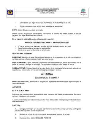 SECRETARIA DE EDUCACION BOGOTA
COLEGIO SANTA LIBRADA IED
Página 10 de
11
GUIA DE APRENDIZAJE
- Letra doble, que diga: SEGUNDO PERIODO o 2º PERIODO (vale el 10%)
- Fondo, obligatorio (vale el 20% de la nota total de la actividad).
NOTA: Este si debes presentarlo terminado
Deben usar su imaginación, creatividad y compromiso al hacerlo. No utilizar stickers, ni dibujos
pegados a la hoja, deben realizarlo ustedes.
En la siguiente página (después del separador), escribir:
ÁMBITOS CONCEPTUALES PARA EL SEGUNDO PERIODO
- ¿Cuál es la misión del hombre y la mujer según el designio creador de Dios?
- Papel fundamental de la mujer en la actualidad
- María como parte fundamental de la Salvación
INDICADORES DE LOGRO
COGNITIVO: Identifica el papel del hombre y la mujer en la consecución de la vida como designio
de Dios; además, reflexiona sobre el valor que tiene la vida.
PROCEDIMENTAL: Opina, interpreta y representa por medio de dibujos, temas relacionados con el
papel de hombre y la mujer en el mundo y la importancia de María como madre de Jesús.
SOCIOAFECTIVO: Valora el papel de la mujer dentro de la historia de la humanidad; además, es
respetuoso y responsable con las actividades propuestas para la clase.
ARTÍSTICA
GUÍA VIRTUAL No 5- SEMANA 7
OBJETIVO: Descubrir y desarrollar su imaginación, a partir de la realización del separador para el
Segundo Periodo.
ACTIVIDAD:
En el BLOCK de Artes:
Recuerda que cuando hicimos la portada del block, tomamos dos clases para terminarla. Así mismo
vamos a trabajar en esta ocasión.
A continuación, te doy las indicaciones para dar inicio al separador del segundo periodo de tu block.
Lee atentamente:
PARTE No 1
1. Escoge una imagen que te guste (de internet o alguna otra parte), que tenga cierto grado
de dificultad o puedes usar tu imaginación
2. Dibújala en tu hoja de block, ocupando la mayoría del espacio de tu hoja
3. Escribe en letra doble: SEGUNDO PERIODO
 