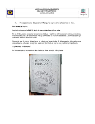 SECRETARIA DE EDUCACION BOGOTA
COLEGIO SANTA LIBRADA IED
Página 11 de
11
GUIA DE APRENDIZAJE
4. Puedes delinear el dibujo con un Micropunta negro, como lo hacíamos en clase.
NOTA IMPORTANTE:
Las indicaciones de la PARTE No 2, te las daré en la próxima guía.
No lo olvides, debes presentar únicamente el dibujo y las letras delineadas (sin colores, ni texturas,
ni sombreados, etc.). Si presentas tu trabajo terminado, se evaluará éste sobre 3,0. Por eso es mejor
que estés atento a las indicaciones.
Recuerda que tú mismo debes hacer tu trabajo, así aprenderás. Si del separador del cuaderno se
esperaba gran esfuerzo, ni decir del separador del block, al cual le doy muchísima importancia.
Aquí te dejo un ejemplo:
En este ejemplo la letra está un poco delgada, debe ser algo más gruesa
 
