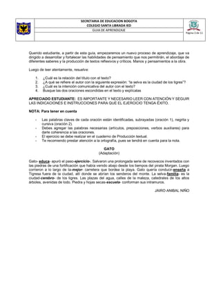SECRETARIA DE EDUCACION BOGOTA
COLEGIO SANTA LIBRADA IED
Página 3 de 11
GUIA DE APRENDIZAJE
Querido estudiante, a partir de esta guía, empezaremos un nuevo proceso de aprendizaje, que va
dirigido a desarrollar y fortalecer las habilidades de pensamiento que nos permitirán, el abordaje de
diferentes saberes y la producción de textos reflexivos y críticos. Manos y pensamientos a la obra.
Luego de leer atentamente, resuelve:
1. ¿Cuál es la relación del título con el texto?
2. ¿A qué se refiere el autor con la siguiente expresión: “la selva es la ciudad de los tigres”?
3. ¿Cuál es la intención comunicativa del autor con el texto?
4. Busque las dos oraciones escondidas en el texto y explícalas
APRECIADO ESTUDIANTE: ES IMPORTANTE Y NECESARIO LEER CON ATENCIÓN Y SEGUIR
LAS INDICACIONES E INSTRUCCIONES PARA QUE EL EJERCICIO TENGA ÉXITO.
NOTA: Para tener en cuenta
- Las palabras claves de cada oración están identificadas, subrayadas (oración 1), negrita y
cursiva (oración 2).
- Debes agregar las palabras necesarias (artículos, preposiciones, verbos auxiliares) para
darle coherencia a las oraciones.
- El ejercicio se debe realizar en el cuaderno de Producción textual.
- Te recomiendo prestar atención a la ortografía, pues se tendrá en cuenta para la nota.
GATO
(Adaptación)
Gato- educa- apuró el paso-ejercicio-. Salvaron una prolongada serie de recovecos inventados con
las piedras de una fortificación que había venido abajo desde los tiempos del pirata Morgan. Luego
corrieron a lo largo de la-mejor- carretera que bordea la playa. Gato quería conducir-enseña a
Tigresa fuera de la ciudad, allí donde se abrían los senderos del monte. La selva-familia- es la
ciudad-cerebro- de los tigres. Las plazas del agua, calles de la maleza, catedrales de los altos
árboles, avenidas de lodo. Piedra y hojas secas-escuela- conforman sus intramuros.
JAIRO ANIBAL NIÑO
 