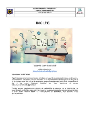 SECRETARIA DE EDUCACION BOGOTA
COLEGIO SANTA LIBRADA IED
Página 4 de 11
GUIA DE APRENDIZAJE
INGLÉS
DOCENTE: ALBA HERNÁNDEZ
Correo electrónico:
albacolegiosantalibrada@gmail.com
Estudiantes Grado Sexto
A partir de esta semana iniciaremos con el trabajo del segundo periodo académico. A continuación,
encontrarán las actividades para ser realizadas en la séptima semana de trabajo virtual (Mayo 4 al
8). No olviden tomar una foto de las actividades desarrolladas y enviarla a mi correo a más tardar el
día 8 de mayo. Cualquier inquietud por favor escribirme al correo
albacolegiosantalibrada@gmail.com
En esta semana trabajaremos vocabulario de nacionalidad y preguntas con el verbo to be. La
segunda parte es del libro, aquí están las imágenes para aquellos estudiantes que no cuentan con
el texto. CADA PUNTO TIENE LA EXPLICACIÓN EN ESPAÑOL, POR FAVOR LEER
ATENTAMENTE.
 