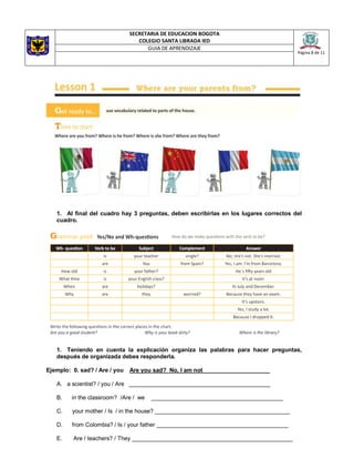 SECRETARIA DE EDUCACION BOGOTA
COLEGIO SANTA LIBRADA IED
Página 8 de 11
GUIA DE APRENDIZAJE
1. Al final del cuadro hay 3 preguntas, deben escribirlas en los lugares correctos del
cuadro.
1. Teniendo en cuenta la explicación organiza las palabras para hacer preguntas,
después de organizada debes responderla.
Ejemplo: 0. sad? / Are / you Are you sad? No, I am not_____________________
A. a scientist? / you / Are ____________________________________________
B. in the classroom? /Are / we _________________________________________
C. your mother / Is / in the house? __________________________________________
D. from Colombia? / Is / your father _________________________________________
E. Are / teachers? / They __________________________________________________
 