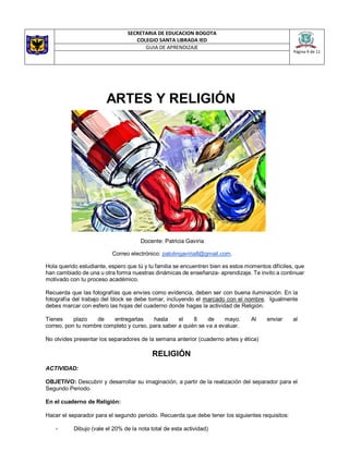 SECRETARIA DE EDUCACION BOGOTA
COLEGIO SANTA LIBRADA IED
Página 9 de 11
GUIA DE APRENDIZAJE
ARTES Y RELIGIÓN
Docente: Patricia Gaviria
Correo electrónico: patolingaviria8@gmail.com.
Hola querido estudiante, espero que tú y tu familia se encuentren bien es estos momentos difíciles, que
han cambiado de una u otra forma nuestras dinámicas de enseñanza- aprendizaje. Te invito a continuar
motivado con tu proceso académico.
Recuerda que las fotografías que envíes como evidencia, deben ser con buena iluminación. En la
fotografía del trabajo del block se debe tomar, incluyendo el marcado con el nombre. Igualmente
debes marcar con esfero las hojas del cuaderno donde hagas la actividad de Religión.
Tienes plazo de entregarlas hasta el 8 de mayo. Al enviar al
correo, pon tu nombre completo y curso, para saber a quién se va a evaluar.
No olvides presentar los separadores de la semana anterior (cuaderno artes y ética)
RELIGIÓN
ACTIVIDAD:
OBJETIVO: Descubrir y desarrollar su imaginación, a partir de la realización del separador para el
Segundo Periodo.
En el cuaderno de Religión:
Hacer el separador para el segundo periodo. Recuerda que debe tener los siguientes requisitos:
- Dibujo (vale el 20% de la nota total de esta actividad)
 