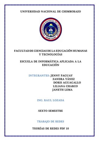 UNIVERSIDAD NACIONAL DE CHIMBORAZO
FACULTAD DE CIENCIAS DE LA EDUCACIÓN HUMANAS
Y TECNOLOGÍAS
ESCUELA DE INFORMÁTICA APLICADA A LA
EDUCACIÓN
INTEGRANTES: JENNY PAGUAY
ZANDRA YÁNEZ
DORIS AGUAGALLO
LILIANA CHARCO
JANETH LEMA
ING. RAUL LOZADA
SEXTO SEMESTRE
TRABAJO DE REDES
TEORÍAS DE REDES PDF 10
 