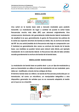UNIVERSIDAD NACIONAL DE CHIMBORAZO
Facultad de Ciencias de la Educación, Humanas y Tecnologías
Escuela de Informática Aplicada a la Educación
Página 6
MODULACIÓN
Una señal en la banda base está a menudo modulado para poderlo
transmitir. La modulación da lugar a cambiar de puesto la señal hasta
frecuencias mucho más altas (RF) que atravesó originalmente. Una
consecuencia dominante del generalmente doble-banda lateral modulación
de amplitud () es que, generalmente, la gama de frecuencias los palmos de
la señal (su espectro lanchera de banda) se dobla. Así, la anchura de banda
del RF de una señal (medida de la frecuencia más baja en comparación con
0 hertzios) es generalmente dos veces su anchura de banda de la banda
base. Las medidas se pueden tomar para reducir este efecto, por ejemplo
modulación de la solo-banda lateral; la frecuencia más alta de tales señales
excede grandemente la anchura de banda de la banda base.
MODULACION BANDA BASE
La modulación de banda base se podría decir q es un tipo de modulación q
para su transmisión se utiliza el canal de modulación sin ser modulada pero
debe ser modificado a través de los códigos de línea
El término banda base se refiere a la banda de frecuencias producida por un
transductor, tal como un micrófono, un manipulador telegráfico u otro
dispositivo generador de señales que no es necesario adaptarlo al medio
por el que se va a trasmitir.
 