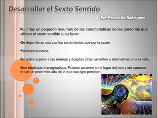 Aquí hay un pequeño resumen de las características de las personas que
utilizan el sexto sentido a su favor.
•Se dejan llevar más por los sentimientos que por la razón
•Predicen sucesos.
•No están sujetos a las normas y aceptan otras variantes o alternativas ante la vida.
•Son idealistas e imaginativos. Pueden ponerse en el lugar del otro y ser capaces
de ver un poco más allá de lo que sus ojos perciben

 