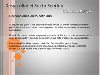 Percepciones en lo cotidiano
Si alguien nos gusta o nos produce rechazo desde un primer contacto, es bueno
poder, sin discriminar, hacer caso respetuoso de estas sensaciones y manejarnos
con cautela.
Cuando de nuestro interior surge una respuesta rápida a un problema, no debemos
dejar de aceptarla y, además, de confiar en que este proceder es una capacidad.
La espiritualidad eleva nuestra conducta. Ser sensibles, perceptivos y
observadores nos ubicará en una situación de privilegio, por lo que tendremos
acceso a que se revele ante nosotros algo fuera de lo común.

 