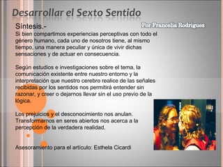 Síntesis.Si bien compartimos experiencias perceptivas con todo el
género humano, cada uno de nosotros tiene, al mismo
tiempo, una manera peculiar y única de vivir dichas
sensaciones y de actuar en consecuencia.
Según estudios e investigaciones sobre el tema, la
comunicación existente entre nuestro entorno y la
interpretación que nuestro cerebro realice de las señales
recibidas por los sentidos nos permitirá entender sin
razonar, y creer o dejarnos llevar sin el uso previo de la
lógica.
Los prejuicios y el desconocimiento nos anulan.
Transformarnos en seres abiertos nos acerca a la
percepción de la verdadera realidad.
Asesoramiento para el artículo: Esthela Cicardi

 
