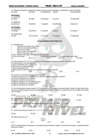 GRUPO DE ESTUDIO “PRIM ER NIVEL”                           TELEF. 4051127                           VAMOS CACHIMBO!


  16. Especie de tristeza y cargazón de cabeza que hace andar cabizbajo y melancólico a quien la padece.
  A) murria                  B) hastío        C) abatimiento D) tedio                    E) decaimineto

  SINÓNIMOS
  17. FURTIVO
  A) rápido                     B) fugaz         C) pasajero          D) oculto                     E) ostensible

  18. MIRÍFICO
  A) generoso                   B) grande         C) gigante          D) admirable                  E) genuino

  ANTÓNIMOS
  19. ISAGOGE
  A) epílogo                    B) proemio       C) capítulo          D) glosa                      E) colapso

  20. SOSLAYAR
  A) decir                      B) mencionar     C) susurrar          D) vociferar                  E) gesticular


                                             RAZONAM IENTO M ATEM ÁTICO

  21. Sabemos que:
  <        Rommel no es mayor que Lucho
  <        César no es mayor que Alex
  <        Alex no es el mayor
  <        José es mayor que Rommel
  <        Alex es mayor que José
  ¿Cuál o cuáles de las sigtes. afirmaciones son correctas?
  I. Lucho es el mayor                         II. Rommel es el menor            III. José es mayor que César
  A) I                       B) I y II                 C) II                     D) II y III               E) Todas

  22. Seis amigos (A, B, C, D, E y F) se sientan en 6 asientos contiguos en el cine. Si se sabe que:
  A se sienta junto y a la izquierda de B
  C está a la derecha de A, y entre F y D
  D está junto y a la izquierda de E
  F está a la izquierda de B
  ¿Quién ocupa el cuarto asiento si lo contamos de izquierda a derecha?
  A) E                         B) D                       C) C             D) B                      E) A

  23. Cual es la conclusión de la siguiente afirmación
  “Todos los peruanos son sudamericanos y algunos sudamericanos son costeños”
  A) Todos los peruanos son costeños
  B) Algunos costeños son peruanos
  C) Algunos peruanos no son sudamericanos
  D) Algunos costeños son sudamericanos
  E) Algunos peruanos son costeños

  24. Si un fardo de tela contiene desde 12 a 15 m de tela y su precio de compra varía desde 2 soles a 3 soles cada metro,
  ¿cuál es la máxima ganancia que se puede obtener vendiendo 4 fardos, si la venta de cada uno de ellos varía desde
  10 a 15 soles?

  A) 450                          B) 880                     C) 550                  D) 680                   E) 780

  25. Halla el término 200 en la sucesión: 4; - 1; -6; -11
  A) -1009                    B) -1999                     C) -2000                   D) -2001               E) -991

  26. Hallar la suma de términos de la siguiente serie: S= 2 + 6 + 10 + 14 + ............ + 38

  A) 250                          B) 200                     C) 300                  D) 350                   E) 400

  27. ¿Cuál es la suma de la serie: S= 1 + 3 + 5 + 7 + 9 + ..... + 49?

  A) 650                          B) 750                     C) 525                  D) 625                   E) 780

  28. Halla el valor de x en:
                                                 2 (8) 3
                                                 3 (x) 2
  A) 6                            B) 7                       C) 5                    D) 9                     E) 8

  29. En una fiesta habían 97 personas, si en determinado momento no bailan 17 hombres y 8 mujeres. ¿Cuántas mujeres
  había en la fiesta?

  A) 43                         B) 44                       C) 54                           D) 53            E) 35

   Av. La M olina 849 oficina 303                              -3-               grupo_primernivel@ hotmail.com
 