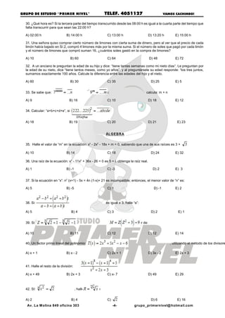 GRUPO DE ESTUDIO “PRIM ER NIVEL”                             TELEF. 4051127                                   VAMOS CACHIMBO!


  30. ¿Qué hora es? Si la tercera parte del tiempo transcurrido desde las 08:00 h es igual a la cuarta parte del tiempo que
  falta transcurrir para que sean las 22:00 h?

  A) 02:00 h                   B) 14:00 h                     C) 13:00 h                          D) 13:20 h        E) 15:00 h

  31. Una señora quiso comprar cierto número de limones con cierta suma de dinero, pero al ver que el precio de cada
  limón había bajado en S/.2, compró 4 limones más por la misma suma. Si el número de soles que pagó por cada limón
  y el número de limones que compró suman 16, ¿cuántos soles gastó en la compra de limones?

  A) 10                           B) 60                       C) 64                               D) 48             E) 72

  32. A un anciano le preguntan la edad de su hijo y dice: “tiene tantas semanas como mi nieto días”. Le preguntan por
  la edad de su nieto, dice “tiene tantos meses, como yo años”, y al preguntársele su edad responde: “los tres juntos,
  sumamos exactamente 100 años. Calcule la diferencia entre las edades del hijo y el nieto.

  A) 60                           B) 30                       C) 35                                D) 25            E) 5


  33. Se sabe que:                                   , además:                               calcula: m + n

  A) 9                           B) 16                        C) 10                               D) 18             E) 12


  34. Calcular: “a+b+c+d+e”, si


  A) 18                          B) 19                        C) 20                               D) 21              E) 23


                                                             ÁLGEBRA


  35. Halle el valor de “m” en la ecuación: x3 - 2x2 - 18x + m = 0, sabiendo que una de sus raíces es 3 +

  A) 10                        B) 14                          C) 18                                D) 24            E) 32

  36. Una raíz de la ecuación: x3 - 11x2 + 36x - 26 = 0 es 5 + i. obtenga la raíz real.

  A) 1                         B) -1                          C) -3                                  D) 2           E) 3


  37. Si la ecuación en “x”: n2 (x+1) - 5x = 4n (1-x)+ 21 es incompatible; entonces, el menor valor de “n” es:

  A) 5                         B) -5                          C) 1                                   D) -1          E) 2



  38. Si:                                                    es igual a 3, halle “a”:

  A) 5                            B) 4                        C) 3                                 D) 2               E) 1


  39. Si:                                                                , calcule el valor de:


  A) 10                           B) 11                       C) 12                               D) 12             E) 14

  40. Un factor primo lineal del polinomio:                                                                      , utilizando el método de los divisore

  A) x + 1                     B) x - 2                       C) 2x + 1                           D) 3x - 2         E) 2x + 3


  41. Halle el resto de la división:

  A) x + 49                    B) 2x + 3                      C) x- 7                             D) 49             E) 29



  42. SI:                              , halle el valor de


  A) 2                            B) 4                        C)                                   D) 6              E) 16
   Av. La M olina 849 oficina 303                                  -4-               grupo_primernivel@ hotmail.com
 