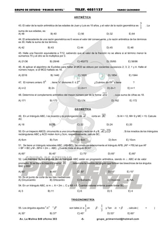 GRUPO DE ESTUDIO “PRIM ER NIVEL”                              TELEF. 4051127                             VAMOS CACHIMBO!


                                                          ARITM ÉTICA


  43. El valor de la razón aritmética de las edades de Juan y Luis es 10 años, y el valor de la razón geométrica es                 . La

  suma de sus edades, es:
  A) 48                           B) 40                         C) 56                        D) 32                  E) 64

  44. El antecedente de una razón geométrica es 6 veces el valor del consecuente, y la razón aritmética de los términos
  es 30. Halle la suma de los término.

  A) 42                        B) 43                           C) 44                         D) 45                E) 46

  45. Halle una fracción equivalente a 7/12, sabiendo que el valor de la fracción no se altera si al término menor le
  sumamos 70 y al otro se le multiplica por 3.

  A) 21/36                       B) 28/48                      C) 452/72                     D) 35/60              E) 56/96

  46. Al aplicar el algoritmo de Euclides para hallar el MCD se obtuvo por cocientes sucesivos 2; 3; 2; 1 y 4. Halle el
  número mayor, si el MCD hallado es 18.

  A) 2016                         B) 1440                       C) 1620                       D) 1854               E) 1944

  47. El número entero            , tiene “n” divisores, si                     ¿Cuántos divisores tiene                  ?

  A) n+2                        B) 2n                           C) 2n+1                       D) 2n-1             E) n+1

  48. Determine el complemento aritmético del mayor número par de la forma                           , cuya suma de cifras es 18.

  A) 171                         B) 173                         C) 174                           D) 162             E) 172


                                                              GEOM ETRÍA

  49. En un triángulo ABC, I es incentro y la prolongación de                 corta en M a              . Si AI = 12, IM= 9 y MC = 15. Calcule
  AC

  A) 18                         B) 16                          C) 22                         D) 24               E) 20

  50. En un trapecio ABCD, circunscrito a una circunferencia y recto en A y B,                                . Si los inradios de los triángulos
  rectángulares ABC y ACD miden 4cm y 5cm, respectivamente, calcule BC.

  A) 6cm                         B) 7cm                        C) 8cm                          D) 9cm            E) 10cm

  51. Se tiene un triángulo isósceles ABC, (AB=BC). Se construye exteriormente el triángulo AFB, (AF = FB) tal que AF
  = BF = BC y M ÊBFA = 2m Ê ABC. ¿Cuánto mide el ángulo BCA?

  A) 60°                        B) 45°                           C) 75°                       D) 65°                E) 80°

  52. Las medidas de los ángulos de un triángulo ABC están en progresión aritmética, siendo m Ê ABC el de valor
  promedio. Si se traza la bisectriz interior          , determine la medida del ángulo que forman las bisectrices de los ángulos
  BAC y BSC

  A) 60°                         B) 45°                        C) 30°                         D) 15°              E) 10°

  53. Es el punto de corte de las tres mediatrices:
  A) Circuncentro               B) Ortocentro                  C) Baricento                   D) Incentro         E) NA.

  54. En un triángulo ABC, si m Ê A = 2m Ê C y AB = 6. Cuantos valores enteros puede tomar BC

  A) 3                         B) 11                           C) 6                           D) 5                 E) 4


                                                       TRIGONOM ETRÍA


  55. Los ángulos agudos                  y          son tales que: Tan           =          y Tan        =       , calcule (       +        )

  A) 30°                         B) 37°                        C) 45°                         D) 53°              E) 60°

   Av. La M olina 849 oficina 303                                 -5-             grupo_primernivel@ hotmail.com
 