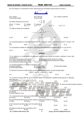 GRUPO DE ESTUDIO “PRIM ER NIVEL”                       TELEF. 4051127                            VAMOS CACHIMBO!


  68. Con respecto a un observador en tierra. Indique qué tipos de energía mecánica posee el cuerpo A




  A) E. cinética                                B) E. potencial                        C) E. cinética y potencial
  D) No posee energía                           E) No se sabe

  69. Halle la dimensión de A y B en :

  donde : F = fuerza         W = trabajo        P = potencia
                                  -2   2             -1   3                       -1                  -2
  A) L; T                    B) LT ; L          C) LT ; L                   D) LT ; L            E) LT ; LT

  70. Hallar el módulo de la resultante:




  A)                         B)                          C)                            D) 1                E) Cero


  71. Una persona posee una velocidad constante de 5 m/s. ¿Cuántas cuadras recorrerá en 1 minuto? (1 cuadra = 100
  m)
  A) 6                     B) 60                     C) 4                     D) 24            E) 12
                                                                                                                       2
  72. Una piedrita es soltada de cierta altura. ¿Qué altura habrá descendido la piedrita luego de 1 s ? (g=10 m/s )

  A) 5 m                     B) 10 m                     C) 15 m                       D) 20 m             E) F.D.

                                                         QUÍM ICA

  73. La materia es un conglomerado de partículas. Estas partículas pueden ser átomos, moléculas o iones. Esto
  corresponde a:
  A) La visión macroscópica de la materia           B) Las características físicas de la materia
  C) La visión nanoscópica de la materia            D) Las transformaciones físicas de la materia
  E) Los cambios de estado de la materia

  74. Las fases presente en un jarabe en suspensión son:
  A) Líquida y gaseosa                       B) Líquida y sólida                       C) Varias fases sólidas
  D) Varías fases líquidas                   E) Gaseosa y sólida

  75. Calcular el número de moles de BaCl2 que se necesitan para preparar 10 moles de AgCl según:


  A) 1                            B) 2                   C) 5                            D) 10                 E) 15

  76. Los gramos de agua (PM=18) que se producen debido a la combustión completa de 360 gramos de
  (PM=180), son:
  A) 216                          B) 12                  C) 108                         D) 6               E) 432

  77. Según la siguiente reacción:                                                               . El número de moles de agua necesarios
  588 g de H3PO4 (PF=98) es:
  A) 6                       B) 9                        C) 12                           D) 15              E) 3

  78. La masa de un mol de platino (peso atómico = 195,08) es
  A) 195,08 g                                        B) 195,08 uma                     C) 6,022x10-23 / 195.08 g
  D) 195,8 / 6022x10-23 uma                          E) 118,7

  79. La fórmula del ácido crómico es H2CRO4, entonces la fórmula del cromato de cobre (II) es:
  A) Cu2CrO2                 B) CuCrO4              C) Cu(CrO4 )2              D) Cu4 CrO4                 E) Cu2
  80. Si la fórmula del ácido iódico es HIO3 , entonces, la fórmula del iodato de calcio es:
  A) CalO3                     B) Ca(IO3)2                 C) CaI2O3                  D) Cal2              E) Cal

  81. El compuesto que tiene mayor calor de vaporización es
  A) O2                     B) H2O                    C) N2                            D) Hcl              E) H2

  82. Indique la sustancia que es insoluble en H2O
  A) KCl                     B) HCl                      C) H2S                   D) CCl4        E) NH3
   Av. La M olina 849 oficina 303                           -7-             grupo_primernivel@ hotmail.com
 