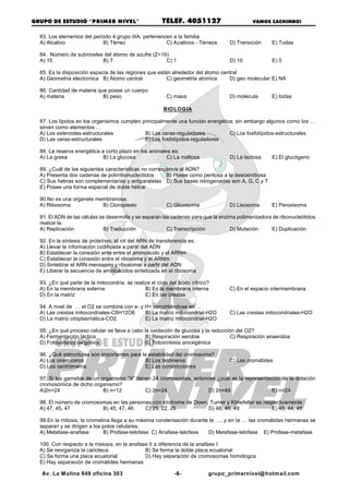 GRUPO DE ESTUDIO “PRIM ER NIVEL”                        TELEF. 4051127                      VAMOS CACHIMBO!


  83. Los elementos del periodo 4 grupo IIIA, pertenencen a la familia
  A) Alcalino               B) Térreo                  C) Alcalinos - Térreos      D) Transición    E) Todas

  84. Número de subniveles del átomo de azufre (Z=16)
  A) 15                   B) 7                      C) 1                           D) 10            E) 5

  85. Es la disposición espacia de las regiones que están alrededor del átomo central
  A) Geometria electronica B) Atomo central             C) geometria atomica     D) geo molecular E) NA

  86. Cantidad de materia que posee un cuerpo
  A) materia                B) peso                       C) masa                  D) molecula      E) todas

                                                        BIOLOGIA

  87. Los lípidos en los organismos cumplen principalmente una función energética; sin embargo algunos como los …
  sirven como elementos …
  A) Los esteroides-estructurales            B) Las ceras-reguladores           C) Los fosfolípidos-estructurales
  D) Las ceras-estructurales                 E) Los fosfolípidos-reguladores

  88. La reserva energética a corto plazo en los animales es:
  A) La grasa                B) La glucosa              C) La maltosa              D) La lactosa    E) El glucógeno

  89. ¿Cuál de las siguientes características no corresponde al ADN?
  A) Presenta dos cadenas de polirribonucleótidos       B) Posee como pentosa a la desoxirribosa
  C) Sus hebras son complementarias y antiparalelas D) Sus bases nitrogenadas son A, G, C y T
  E) Posee una forma espacial de doble hélice

  90.No es una organela membranosa:
  A) Ribosoma             B) Cloroplasto                  C) Glioxisoma            D) Lisosoma      E) Peroxisoma

  91. El ADN de las células se desenrolla y se separan las cadenas para que la enzima polimerizadora de ribonucleótidos
  realice la:
  A) Replicación             B) Traducción               C) Transcripción          D) Mutación      E) Duplicación

  92. En la síntesis de proteínas, el rol del ARN de transferencia es:
  A) Llevar la información codificada a partir del ADN
  B) Establecer la conexión ente entre el aminoácido y el ARNm
  C) Establecer la conexión entre el ribosoma y el ARNm
  D) Sintetizar el ARN mensajero y ribosomal a partir del ADN
  E) Liberar la secuencia de aminoácidos sintetizada en el ribosoma

  93. ¿En qué parte de la mitocondria, se realiza el ciclo del ácido cítrico?
  A) En la membrana externa                    B) En la membrana interna           C) En el espacio intermembrana
  D) En la matriz                              E) En las crestas

  94. A nivel de … el O2 se combina con e- y H+ convirtiéndose en …
  A) Las crestas mitocondriales-C6H12O6      B) La matriz mitocondrial-H2O         C) Las crestas mitocondriales-H2O
  D) La matriz citoplasmática-CO2            E) La matriz mitocondrial-H2O

  95. ¿En qué proceso celular se lleva a cabo la oxidación de glucosa y la reducción del O2?
  A) Fermentación láctica                      B) Respiración aerobia              C) Respiración anaerobia
  D) Fotosíntesis oxígénica                    E) Fotosíntesis anoxigénica

  96. ¿Qué estructuras son importantes para la estabilidad del cromosoma?
  A) Los cinetocoros                          B) Los telómeros                     C) Las cromátides
  D) Los centrómeros                          E) Las constricciones

  97 .Si los gametos de un organismo "X" tienen 24 cromosomas, entonces ¿cuál es la representación de la dotación
  cromosómica de dicho organismo?
  A)2n=24                   B) n=12          C) 2n=24                D) 2n=48                  E) n=24

  98. El número de cromosomas en las personas con síndrome de Down, Turner y Klinefelter es respectivamente:
  A) 47, 45, 47           B) 45, 47, 46    C) 25, 22, 25           D) 48, 46, 49               E) 48, 44, 48

  99.En la mitosis, la cromatina llega a su máxima condensación durante la …, y en la … las cromátides hermanas se
  separan y se dirigen a los polos celulares.
  A) Metafase-anafase         B) Profase-telofase C) Anafase-telofase  D) Metafase-telofase E) Profase-metafase

  100. Con respecto a la meiosis, en la anafase II a diferencia de la anafase I:
  A) Se reorganiza la carioteca               B) Se forma la doble placa ecuatorial
  C) Se forma una placa ecuatorial            D) Hay separación de cromosomas homólogos
  E) Hay separación de cromátides hermanas

   Av. La M olina 849 oficina 303                            -8-            grupo_primernivel@ hotmail.com
 