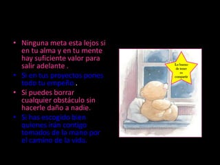 • Ninguna meta esta lejos si
  en tu alma y en tu mente
  hay suficiente valor para
  salir adelante .             Lo bueno
                                de tener

• Si en tus proyectos pones
                                   es
                               compartir

  todo tu empeño .
• Si puedes borrar
  cualquier obstáculo sin
  hacerle daño a nadie.
• Si has escogido bien
  quienes irán contigo
  tomados de la mano por
  el camino de la vida.
 