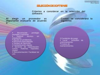 Criterios a considerar en la selección del software: Al elegir un proveedor es importante evaluarlo de acuerdo a: Costos: se considerará lo siguiente: Reconocido prestigio mundial y nacional Soporte técnico en instalación  Ayuda en problemas  Personal especializado  Tiempo de atención Comunicación rápida. Servicios de capacitación: cursos, material, expositor, costos.  Documentación: Facilidad de uso. Condición de pago Local - Inclusión de entrenamiento Costos de mantenimiento. 